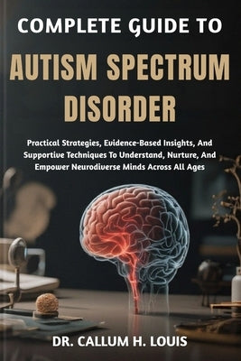 Complete Guide to Autism Spectrum Disorder: Practical Strategies, Evidence-Based Insights, And Supportive Techniques To Understand, Nurture, And Empow by H. Louis, Callum