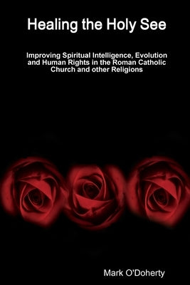 Healing the Holy See - Improving Spiritual Intelligence, Evolution and Human Rights in the Roman Catholic Church and other Religions by O'Doherty, Mark