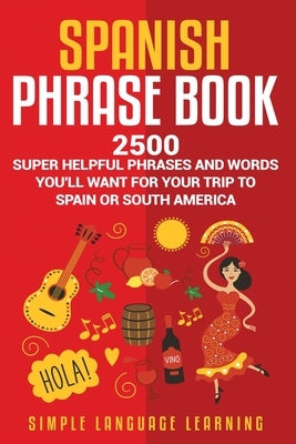 Spanish Phrase Book: 2500 Super Helpful Phrases and Words You'll Want for Your Trip to Spain or South America by Learning, Simple Language