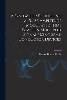 A System for Producing a Pulse Amplitude Modulated, Time Division Multiplex Signal Using Semi-conductor Devices. by Clarke, Horace Donald