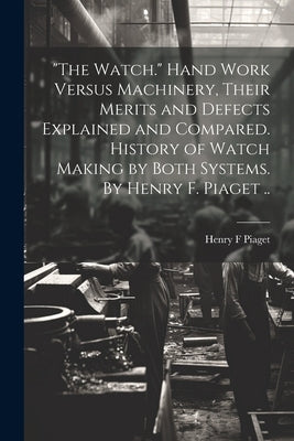 "The Watch." Hand Work Versus Machinery, Their Merits and Defects Explained and Compared. History of Watch Making by Both Systems. By Henry F. Piaget by Piaget, Henry F.