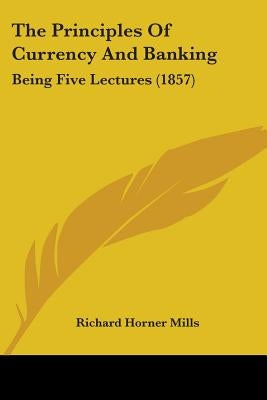 The Principles Of Currency And Banking: Being Five Lectures (1857) by Mills, Richard Horner