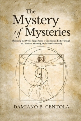 The Mystery of Mysteries: Decoding the Divine Proportions of the Human Body Through Art, Anatomy, and Sacred Geometry by Centola, Damiano B.