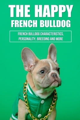 The Happy French Bulldog: French Bulldog Characteristics, Personality, Breeding And More: How To Train A French Bulldog In General by Mellie, Sammy