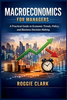 Macroeconomics for Managers: A Practical Guide to Economic Trends, Policy, and Business Decision Making by Clark, Roggie
