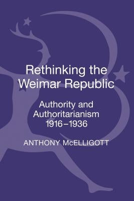 Rethinking the Weimar Republic: Authority and Authoritarianism, 1916-1936 by McElligott, Anthony