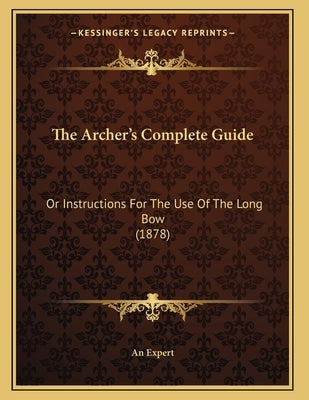 The Archer's Complete Guide: Or Instructions For The Use Of The Long Bow (1878) by An Expert