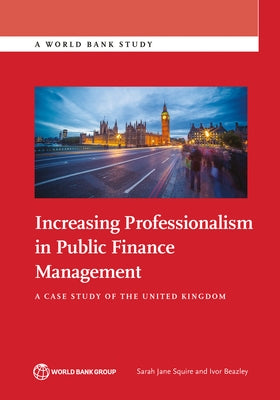Increasing Professionalism in Public Finance Management: A Case Study of the United Kingdom by Jane Squire, Sarah