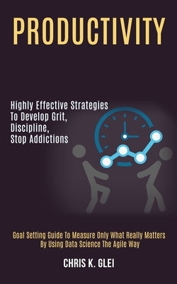 Productivity: Highly Effective Strategies to Develop Grit, Discipline, Stop Addictions (Goal Setting Guide to Measure Only What Real by K. Glei, Chris