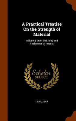 A Practical Treatise On the Strength of Material: Including Their Elasticity and Resistance to Impact by Box, Thomas