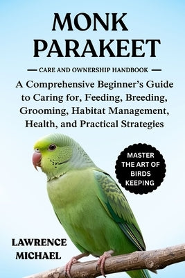Monk Parakeet: A Comprehensive Beginner's Guide to Caring for, Feeding, Breeding, Grooming, Habitat Management, Health, and Practical Strategies by Micheal, Lawrence