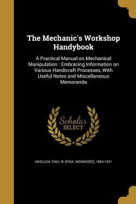 The Mechanic's Workshop Handybook: A Practical Manual on Mechanical Manipulation: Embracing Information on Various Handicraft Processes, With Useful N by Hasluck, Paul N. (Paul Nooncree) 1854-1