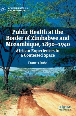 Public Health at the Border of Zimbabwe and Mozambique, 1890-1940: African Experiences in a Contested Space by Dube, Francis