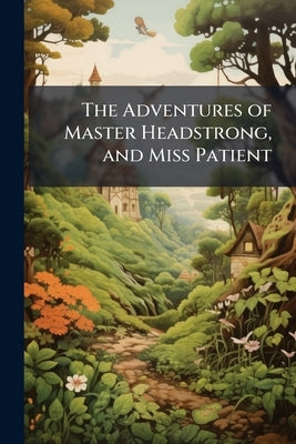 The Adventures of Master Headstrong, and Miss Patient: In Their Journey Towards the Land of Happiness: Containing an Account of the Various Difficulti by Anonymous