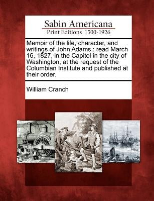 Memoir of the Life, Character, and Writings of John Adams: Read March 16, 1827, in the Capitol in the City of Washington, at the Request of the Columb by Cranch, William