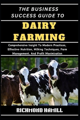 The Business Success Guide to Dairy Farming: Comprehensive Insight To Modern Practices, Effective Nutrition, Milking Techniques, Farm Management, And by Hamill, Richmond