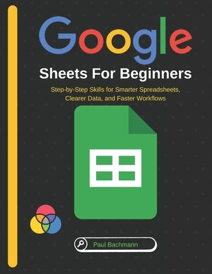 Google Sheets for Beginners: Step-by-Step Skills for Smarter Spreadsheets, Clearer Data, and Faster Workflows by Bachmann, Paul
