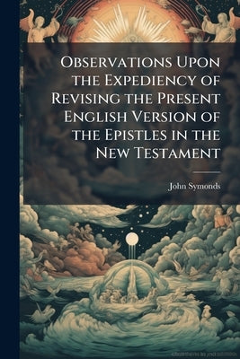 Observations Upon the Expediency of Revising the Present English Version of the Epistles in the New Testament: To Which is Prefixed, a Short Reply To by Symonds, John