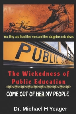 The Wickedness of Public Education: Come Out of Her My People by Yeager, Michael H.