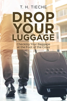 Drop Your Luggage: Checking Your Baggage at the Foot of the Cross by Tieche, T. H.
