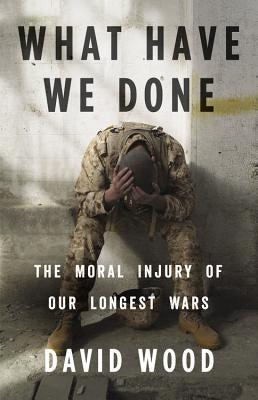 What Have We Done: The Moral Injury of Our Longest Wars by Wood, David