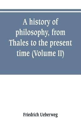 A history of philosophy, from Thales to the present time (Volume II) History of the Modern philosophy by Ueberweg, Friedrich