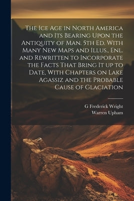 The ice age in North America and its Bearing Upon the Antiquity of man. 5th ed. With Many new Maps and Illus., enl. and Rewritten to Incorporate the F by Upham, Warren