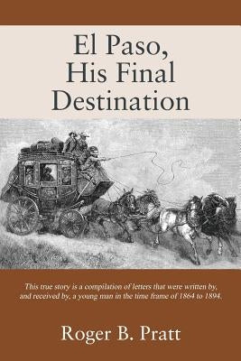 El Paso, His Final Destination: This true story is a compilation of letters that were written by, and received by, a young man in the time frame of 18 by Pratt, Roger B.