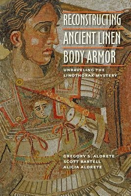 Reconstructing Ancient Linen Body Armor: Unraveling the Linothorax Mystery by Aldrete, Gregory S.