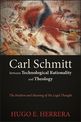 Carl Schmitt between Technological Rationality and Theology: The Position and Meaning of His Legal Thought by Herrera, Hugo E.