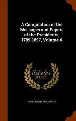 A Compilation of the Messages and Papers of the Presidents, 1789-1897, Volume 4 by Richardson, James Daniel
