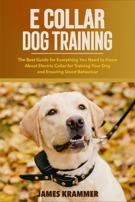 E Collar Dog Training: The Best Guide for Everything You Need to Know About Electric Collar for Training Your Dog and Ensuring Good Behaviour by Krammer, James
