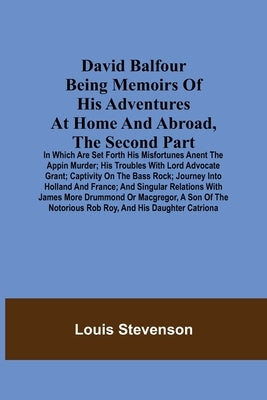 David Balfour Being Memoirs Of His Adventures At Home And Abroad, The Second Part: In Which Are Set Forth His Misfortunes Anent The Appin Murder; His by Stevenson, Louis