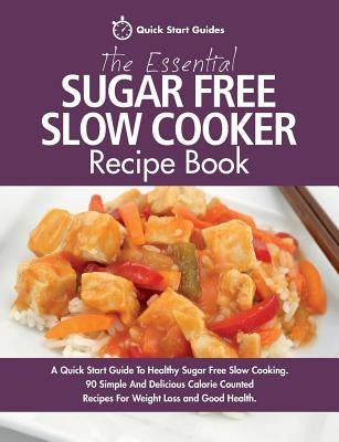 The Essential Sugar Free Slow Cooker Recipe Book: A Quick Start Guide To Healthy Sugar Free Slow Cooking. 90 Simple And Delicious Calorie Counted Reci by Start Guides, Quick