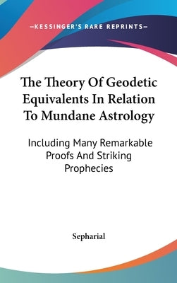 The Theory Of Geodetic Equivalents In Relation To Mundane Astrology: Including Many Remarkable Proofs And Striking Prophecies by Sepharial