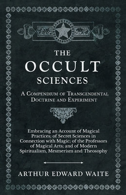 The Occult Sciences - A Compendium of Transcendental Doctrine and Experiment: Embracing an Account of Magical Practices; Of Secret Sciences in Connect by Waite, Arthur Edward