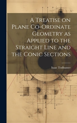 A Treatise on Plane Co-ordinate Geometry as Applied to the Straight Line and the Conic Sections by Todhunter, Isaac