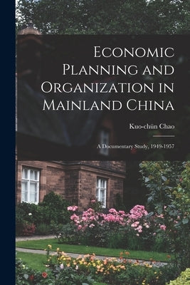 Economic Planning and Organization in Mainland China: a Documentary Study, 1949-1957 by Chao, Kuo-Chün
