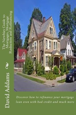 The Newbies Guide to Mortgages, Mortgage Reduction and Refinancing: Discover how to refinance your mortgage loan even with bad credit and much more by Addams, David