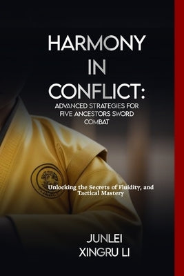 Harmony in Conflict: Advanced Strategies for Five Ancestors Sword Combat: Unlocking the Secrets of Fluidity, and Tactical Mastery by Xingru Li, Junlei