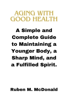 Aging with Good Health: A Simple and Complete Guide to Maintaining a Younger Body, a Sharp Mind, and a Fulfilled Spirit. by McDonald, Ruben M.
