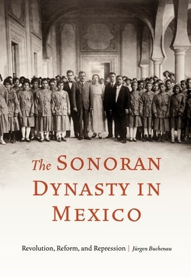 The Sonoran Dynasty in Mexico: Revolution, Reform, and Repression by Buchenau, Jürgen