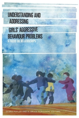 Understanding and Addressing Girlsa Aggressive Behaviour Problems: A Focus on Relationships by Pepler, Debra