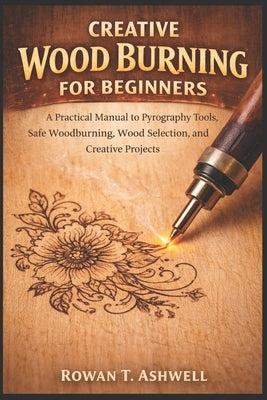 Creative Wood Burning for Beginners: A Practical Manual to Pyrography Tools, Safe Woodburning, Wood Selection, and Creative Projects by T. Ashwell, Rowan