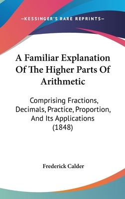 A Familiar Explanation Of The Higher Parts Of Arithmetic: Comprising Fractions, Decimals, Practice, Proportion, And Its Applications (1848) by Calder, Frederick