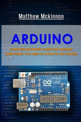 Arduino: Complete Beginners Guide For Arduino - Everything You Need To Know To Get Started by McKinnon, Matthew