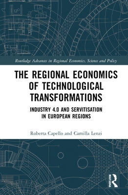 The Regional Economics of Technological Transformations: Industry 4.0 and Servitisation in European Regions by Capello, Roberta