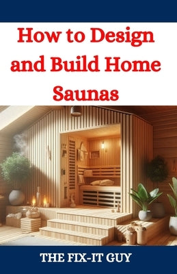How to Design and Build Home Saunas: A DIY Guide to Constructing Your Own Relaxation Oasis by Guy, The Fix-It