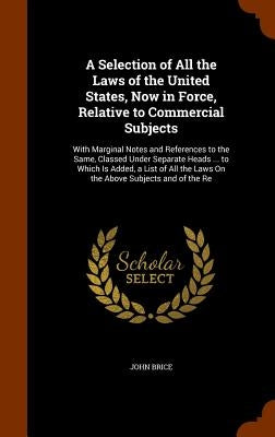A Selection of All the Laws of the United States, Now in Force, Relative to Commercial Subjects: With Marginal Notes and References to the Same, Class by Brice, John