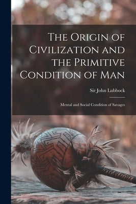 The Origin of Civilization and the Primitive Condition of Man [microform]: Mental and Social Condition of Savages by Lubbock, John